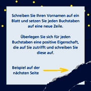 Schreiben Sie Ihren Vornamen auf ein Blatt und setzen Sie jeden Buchstaben auf eine neue Zeile. Überlegen Sie sich für jeden Buchstaben eine positive Eigenschaft, die auf Sie zutrifft und schreiben Sie diese auf. Beispiel auf der nächsten Seite