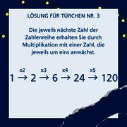 Lösung für Türchen Nr. 3: Die jeweils nächste Zahl der Zahlenreihe erhalten Sie durch Multiplikation mit einer Zahl, die jeweils um eins anwächst. 1x2=2. 2x3=6. 6x4=24. 24x5=120